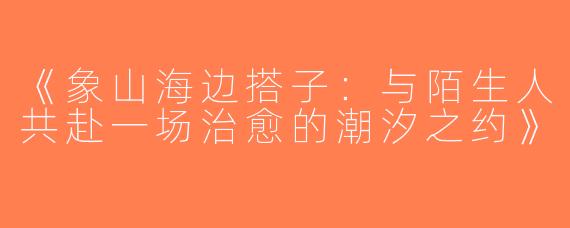 《象山海边搭子：与陌生人共赴一场治愈的潮汐之约》