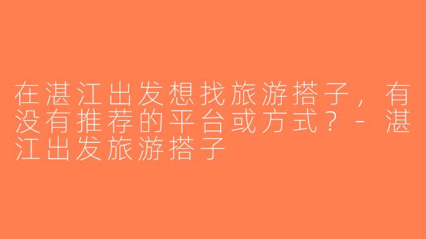 在湛江出发想找旅游搭子，有没有推荐的平台或方式？-湛江出发旅游搭子