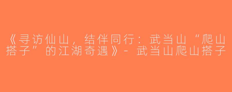 《寻访仙山，结伴同行：武当山“爬山搭子”的江湖奇遇》-武当山爬山搭子