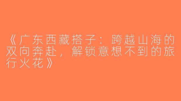《广东西藏搭子：跨越山海的双向奔赴，解锁意想不到的旅行火花》