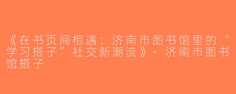 《在书页间相遇：济南市图书馆里的“学习搭子”社交新潮流》-济南市图书馆搭子