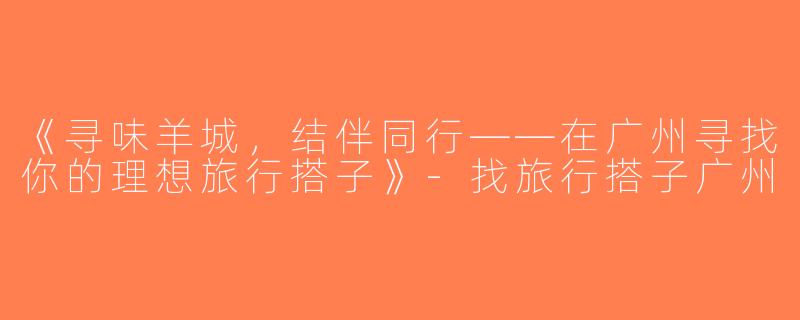《寻味羊城，结伴同行——在广州寻找你的理想旅行搭子》-找旅行搭子广州