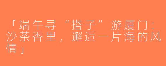 「端午寻“搭子”游厦门：沙茶香里，邂逅一片海的风情」