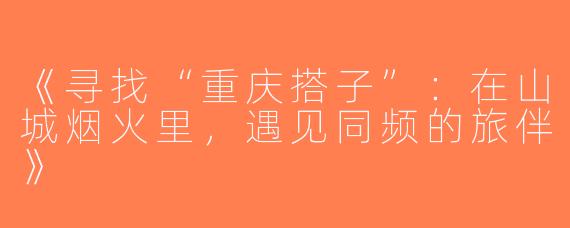 《寻找“重庆搭子”：在山城烟火里，遇见同频的旅伴》