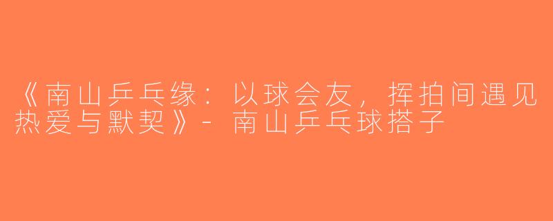 《南山乒乓缘：以球会友，挥拍间遇见热爱与默契》-南山乒乓球搭子