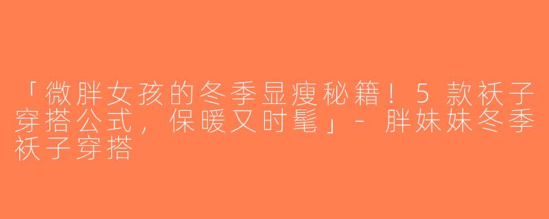 「微胖女孩的冬季显瘦秘籍！5款袄子穿搭公式，保暖又时髦」-胖妹妹冬季袄子穿搭