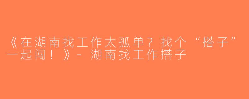《在湖南找工作太孤单？找个“搭子”一起闯！》-湖南找工作搭子