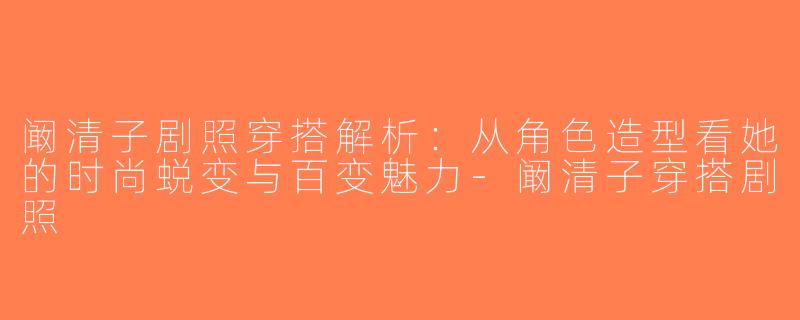 阚清子剧照穿搭解析：从角色造型看她的时尚蜕变与百变魅力-阚清子穿搭剧照