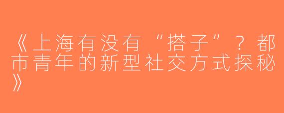 《上海有没有“搭子”？都市青年的新型社交方式探秘》