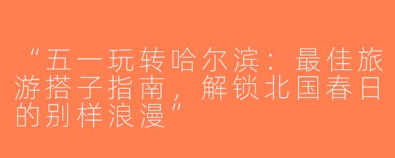 “五一玩转哈尔滨：最佳旅游搭子指南，解锁北国春日的别样浪漫”