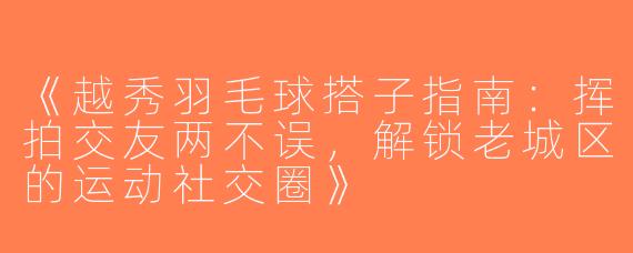 《越秀羽毛球搭子指南：挥拍交友两不误，解锁老城区的运动社交圈》