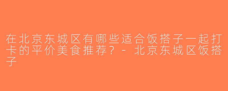 在北京东城区有哪些适合饭搭子一起打卡的平价美食推荐？-北京东城区饭搭子