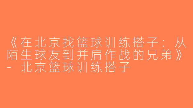 《在北京找篮球训练搭子：从陌生球友到并肩作战的兄弟》-北京篮球训练搭子