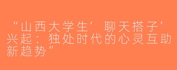 “山西大学生‘聊天搭子’兴起：独处时代的心灵互助新趋势”