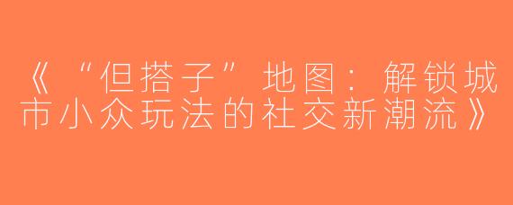 《“但搭子”地图：解锁城市小众玩法的社交新潮流》