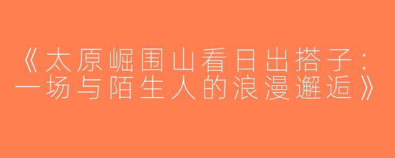《太原崛围山看日出搭子：一场与陌生人的浪漫邂逅》
