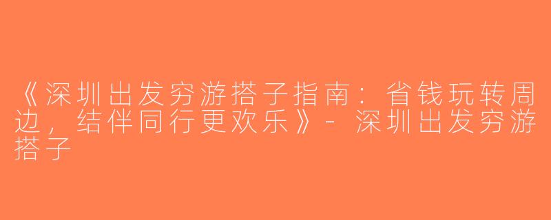 《深圳出发穷游搭子指南：省钱玩转周边，结伴同行更欢乐》-深圳出发穷游搭子