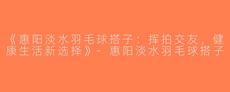 《惠阳淡水羽毛球搭子：挥拍交友，健康生活新选择》-惠阳淡水羽毛球搭子