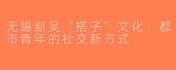无锡新吴“搭子”文化：都市青年的社交新方式