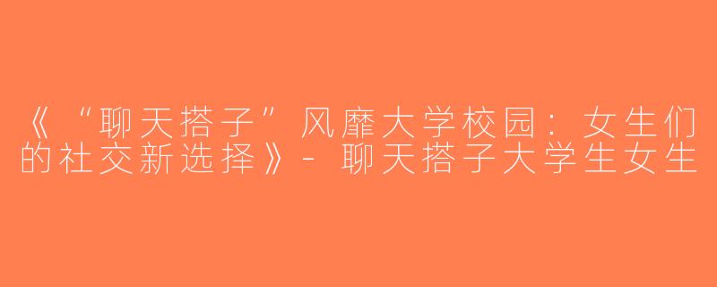 《“聊天搭子”风靡大学校园：女生们的社交新选择》-聊天搭子大学生女生