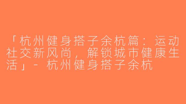 「杭州健身搭子余杭篇：运动社交新风尚，解锁城市健康生活」-杭州健身搭子余杭