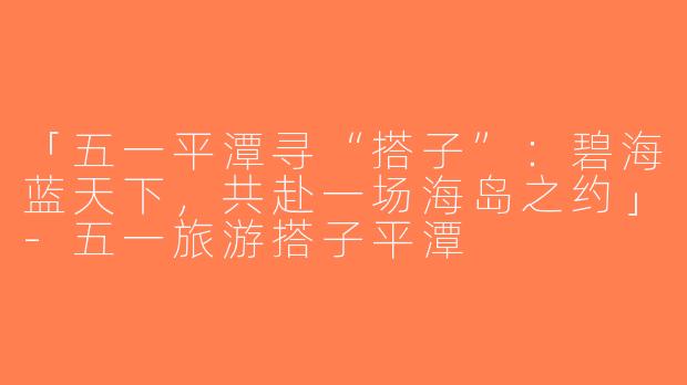 「五一平潭寻“搭子”：碧海蓝天下，共赴一场海岛之约」-五一旅游搭子平潭