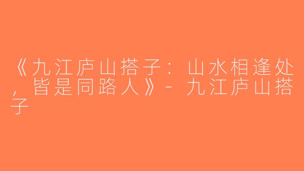 《九江庐山搭子：山水相逢处，皆是同路人》-九江庐山搭子