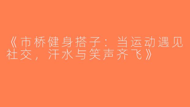 《市桥健身搭子：当运动遇见社交，汗水与笑声齐飞》