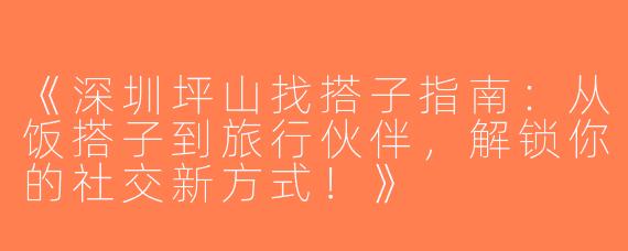 《深圳坪山找搭子指南：从饭搭子到旅行伙伴，解锁你的社交新方式！》