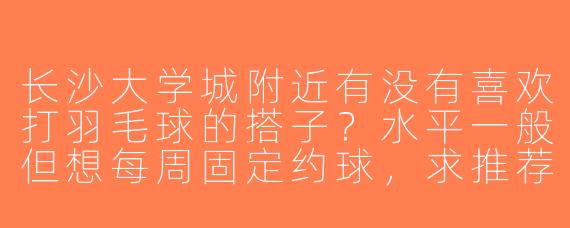 长沙大学城附近有没有喜欢打羽毛球的搭子？水平一般但想每周固定约球，求推荐场地或组织！
