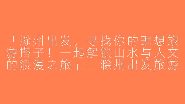 「滁州出发，寻找你的理想旅游搭子！一起解锁山水与人文的浪漫之旅」-滁州出发旅游搭子