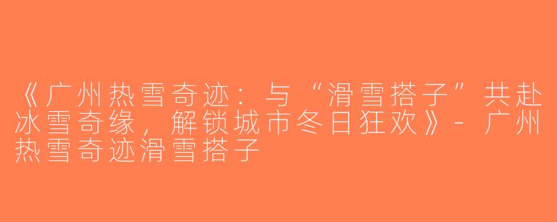 《广州热雪奇迹：与“滑雪搭子”共赴冰雪奇缘，解锁城市冬日狂欢》-广州热雪奇迹滑雪搭子