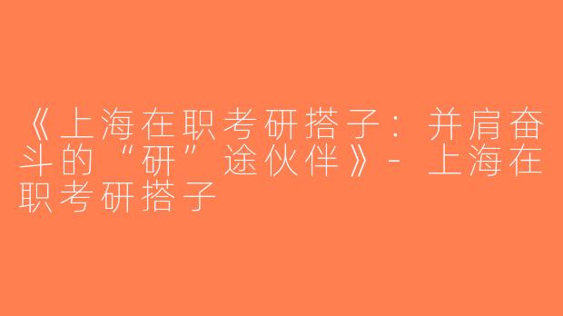 《上海在职考研搭子：并肩奋斗的“研”途伙伴》-上海在职考研搭子