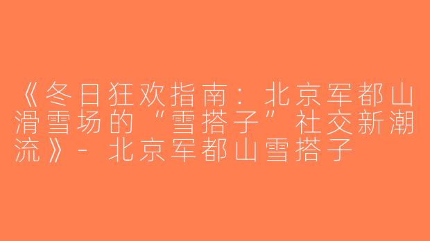 《冬日狂欢指南：北京军都山滑雪场的“雪搭子”社交新潮流》-北京军都山雪搭子