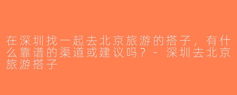 在深圳找一起去北京旅游的搭子，有什么靠谱的渠道或建议吗？-深圳去北京旅游搭子