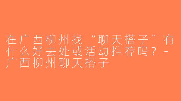 在广西柳州找“聊天搭子”有什么好去处或活动推荐吗？-广西柳州聊天搭子