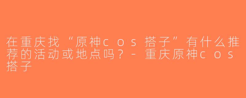 在重庆找“原神cos搭子”有什么推荐的活动或地点吗？-重庆原神cos搭子