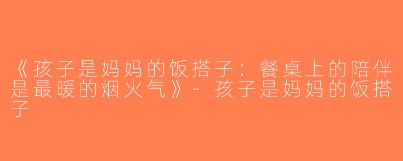 《孩子是妈妈的饭搭子：餐桌上的陪伴是最暖的烟火气》-孩子是妈妈的饭搭子