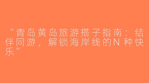“青岛黄岛旅游搭子指南：结伴同游，解锁海岸线的N种快乐”