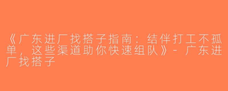 《广东进厂找搭子指南：结伴打工不孤单，这些渠道助你快速组队》-广东进厂找搭子