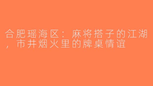 合肥瑶海区：麻将搭子的江湖，市井烟火里的牌桌情谊