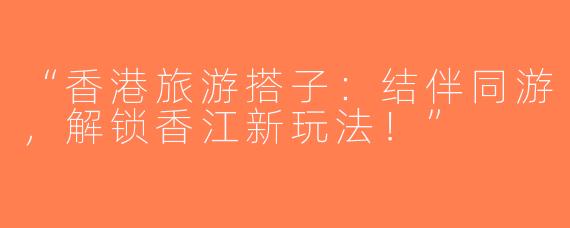 “香港旅游搭子：结伴同游，解锁香江新玩法！”