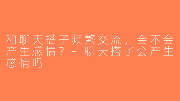 和聊天搭子频繁交流，会不会产生感情？-聊天搭子会产生感情吗