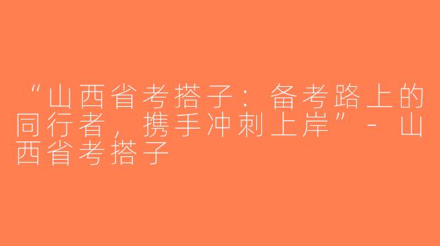 “山西省考搭子：备考路上的同行者，携手冲刺上岸”-山西省考搭子