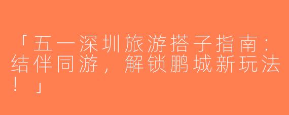 「五一深圳旅游搭子指南：结伴同游，解锁鹏城新玩法！」