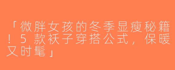 「微胖女孩的冬季显瘦秘籍！5款袄子穿搭公式，保暖又时髦」