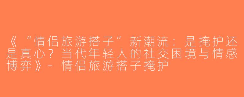 《“情侣旅游搭子”新潮流：是掩护还是真心？当代年轻人的社交困境与情感博弈》-情侣旅游搭子掩护