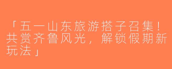 「五一山东旅游搭子召集！共赏齐鲁风光，解锁假期新玩法」