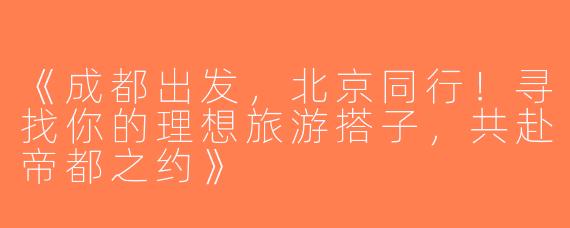 《成都出发，北京同行！寻找你的理想旅游搭子，共赴帝都之约》