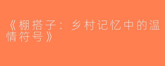 《棚搭子：乡村记忆中的温情符号》